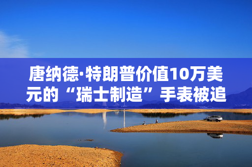 唐纳德·特朗普价值10万美元的“瑞士制造”手表被追踪到怀俄明州一个破旧的购物中心