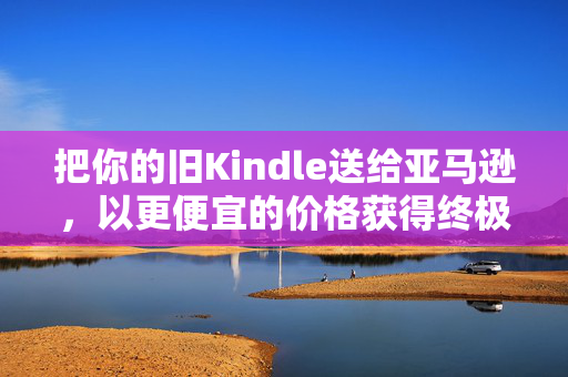 把你的旧Kindle送给亚马逊，以更便宜的价格获得终极升级