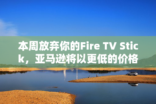 本周放弃你的Fire TV Stick，亚马逊将以更低的价格为你提供终极升级