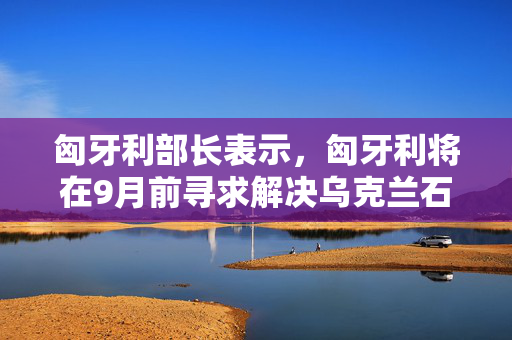 匈牙利部长表示，匈牙利将在9月前寻求解决乌克兰石油运输僵局的办法