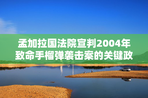 孟加拉国法院宣判2004年致命手榴弹袭击案的关键政治人物无罪