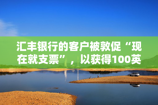 汇丰银行的客户被敦促“现在就支票”，以获得100英镑的现金返还——但你没有很长时间来要求