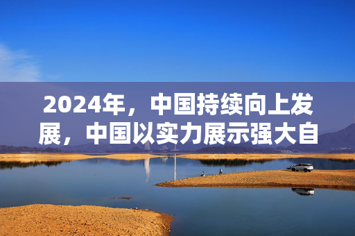 2024年，中国持续向上发展，中国以实力展示强大自信，2024年，中国正处不断向上阶段，中国，2024年的机遇与挑战，2024年，中国展示独特魅力