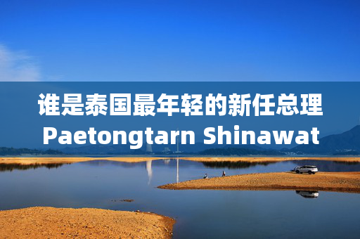 谁是泰国最年轻的新任总理Paetongtarn Shinawatra ?