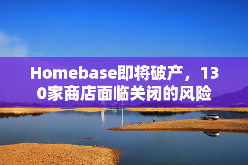 Homebase即将破产，130家商店面临关闭的风险