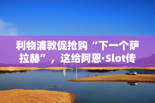 利物浦敦促抢购“下一个萨拉赫”，这给阿恩·Slot传递了完美的转会信息