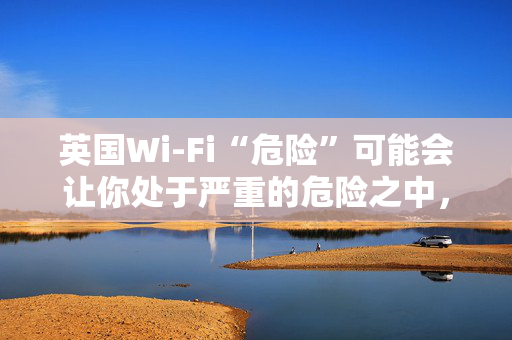 英国Wi-Fi“危险”可能会让你处于严重的危险之中，遵循新的建议来保持安全