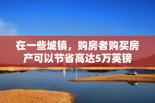 在一些城镇，购房者购买房产可以节省高达5万英镑