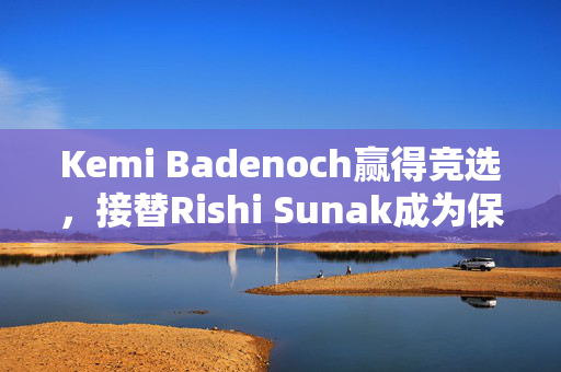 Kemi Badenoch赢得竞选，接替Rishi Sunak成为保守党新领袖