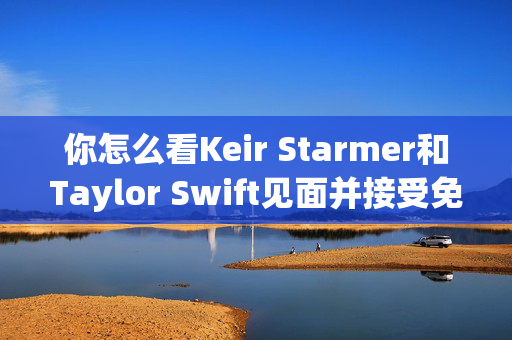 你怎么看Keir Starmer和Taylor Swift见面并接受免费门票？以我们的投票为例