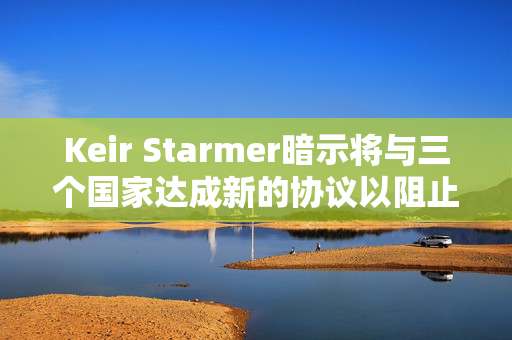 Keir Starmer暗示将与三个国家达成新的协议以阻止移民离开