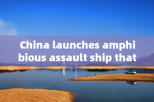 China launches amphibious assault ship that can launch fighter jets