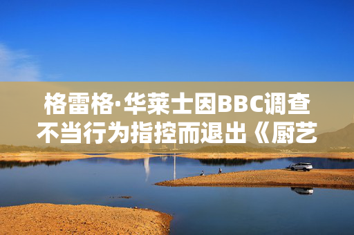 格雷格·华莱士因BBC调查不当行为指控而退出《厨艺大师》