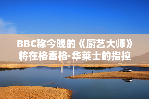 BBC称今晚的《厨艺大师》将在格雷格·华莱士的指控中播出