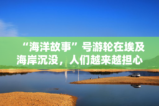 “海洋故事”号游轮在埃及海岸沉没，人们越来越担心数十名失踪游客的下落