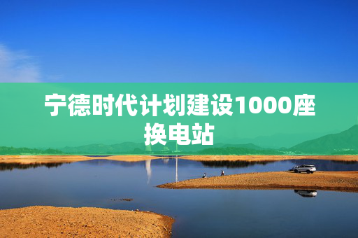 宁德时代计划建设1000座换电站